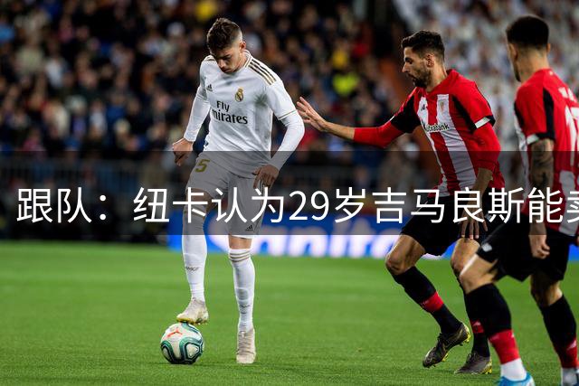 跟队：纽卡认为29岁吉马良斯能卖7500万很棒，枪手认为压价数千万